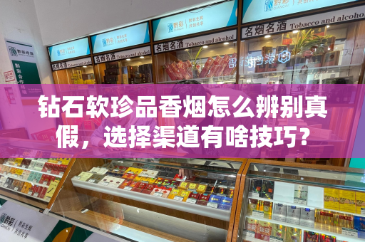 钻石软珍品香烟怎么辨别真假，选择渠道有啥技巧？